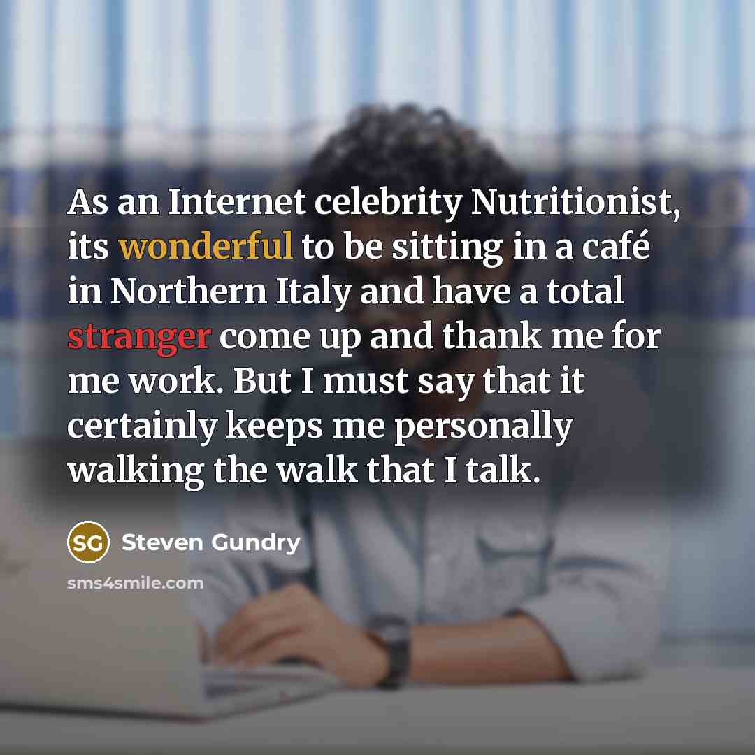 “As an Internet celebrity Nutritionist, its wonderful to be sitting in a café in Northern Italy and have a total stranger come up and thank me for me work. But I must say that it certainly keeps me personally walking the walk that I talk.” quote by Steven Gundry