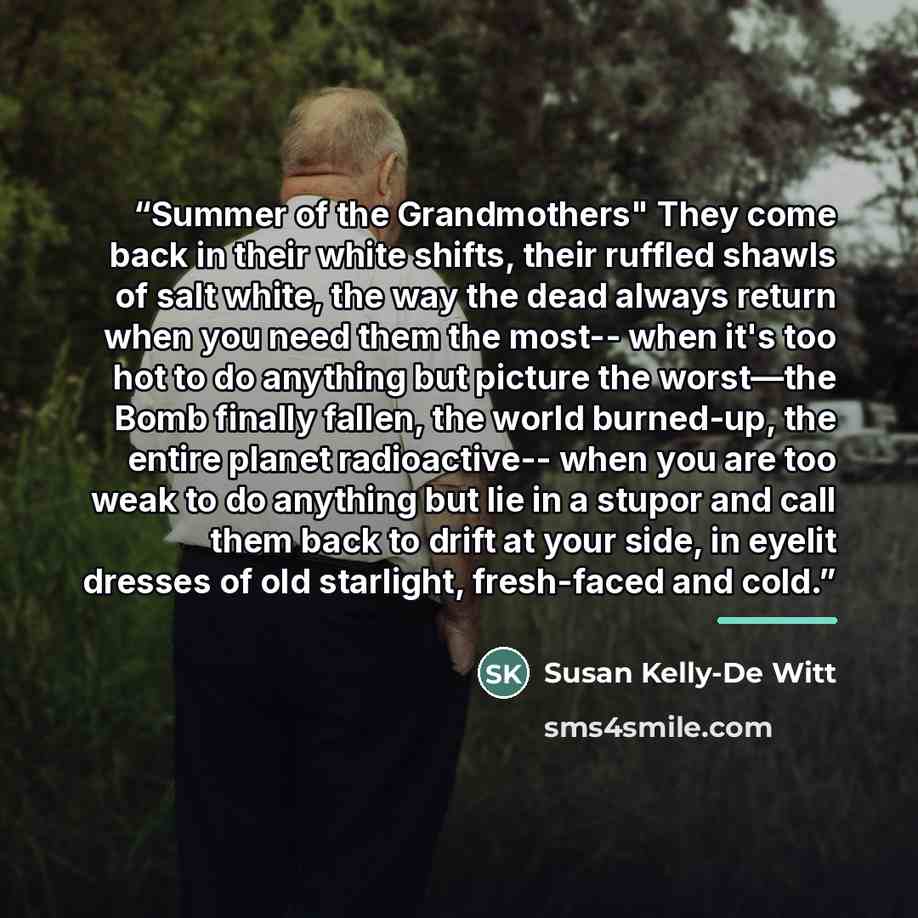 “Summer of the Grandmothers" They come back in their white shifts, their ruffled shawls of salt white, the way the dead always return when you need them the most-- when it's too hot to do anything but picture the worst—the Bomb finally fallen, the world burned-up, the entire planet radioactive…” quote by Susan Kelly-De Witt