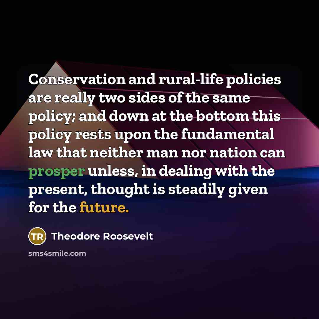 “Conservation and rural-life policies are really two sides of the same policy; and down at the bottom this policy rests upon the fundamental law that neither man nor nation can prosper unless, in dealing with the present, thought is steadily given for the future.” quote by Theodore Roosevelt