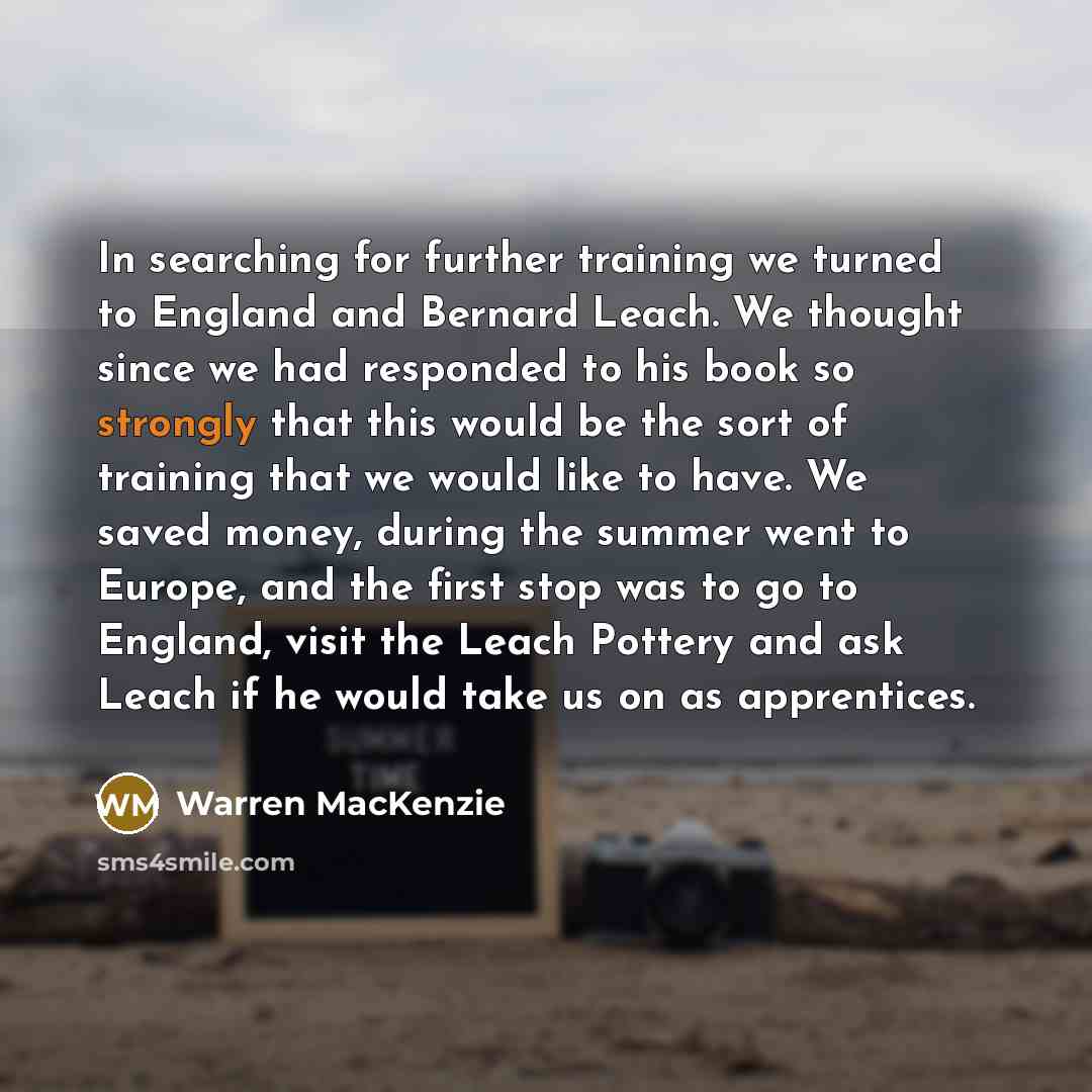 “In searching for further training we turned to England and Bernard Leach. We thought since we had responded to his book so strongly that this would be the sort of training that we would like to have. We saved money, during the summer went to Europe, and the first stop was to go to England, visit…” quote by Warren MacKenzie