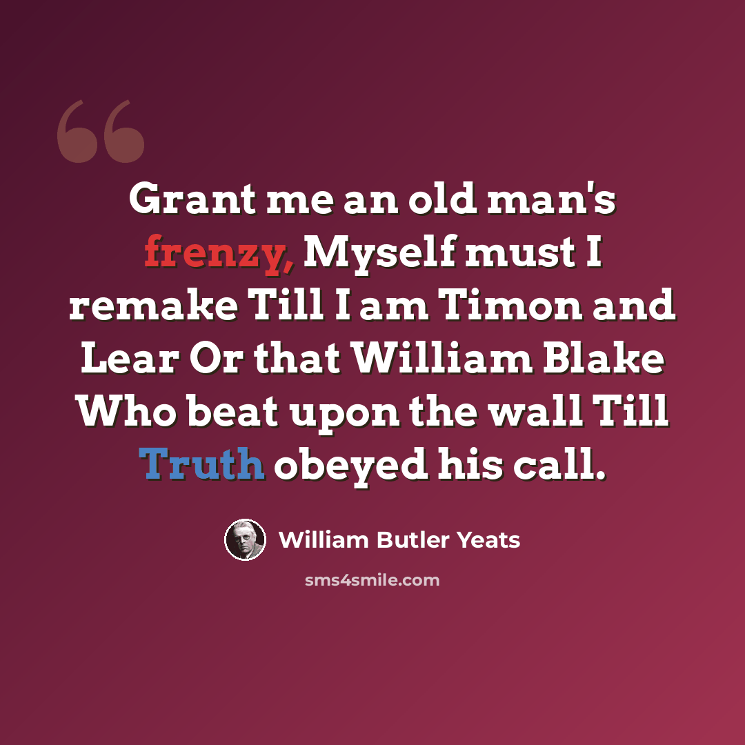 “Grant me an old man's frenzy, Myself must I remake Till I am Timon and Lear Or that William Blake Who beat upon the wall Till Truth obeyed his call.” quote by William Butler Yeats