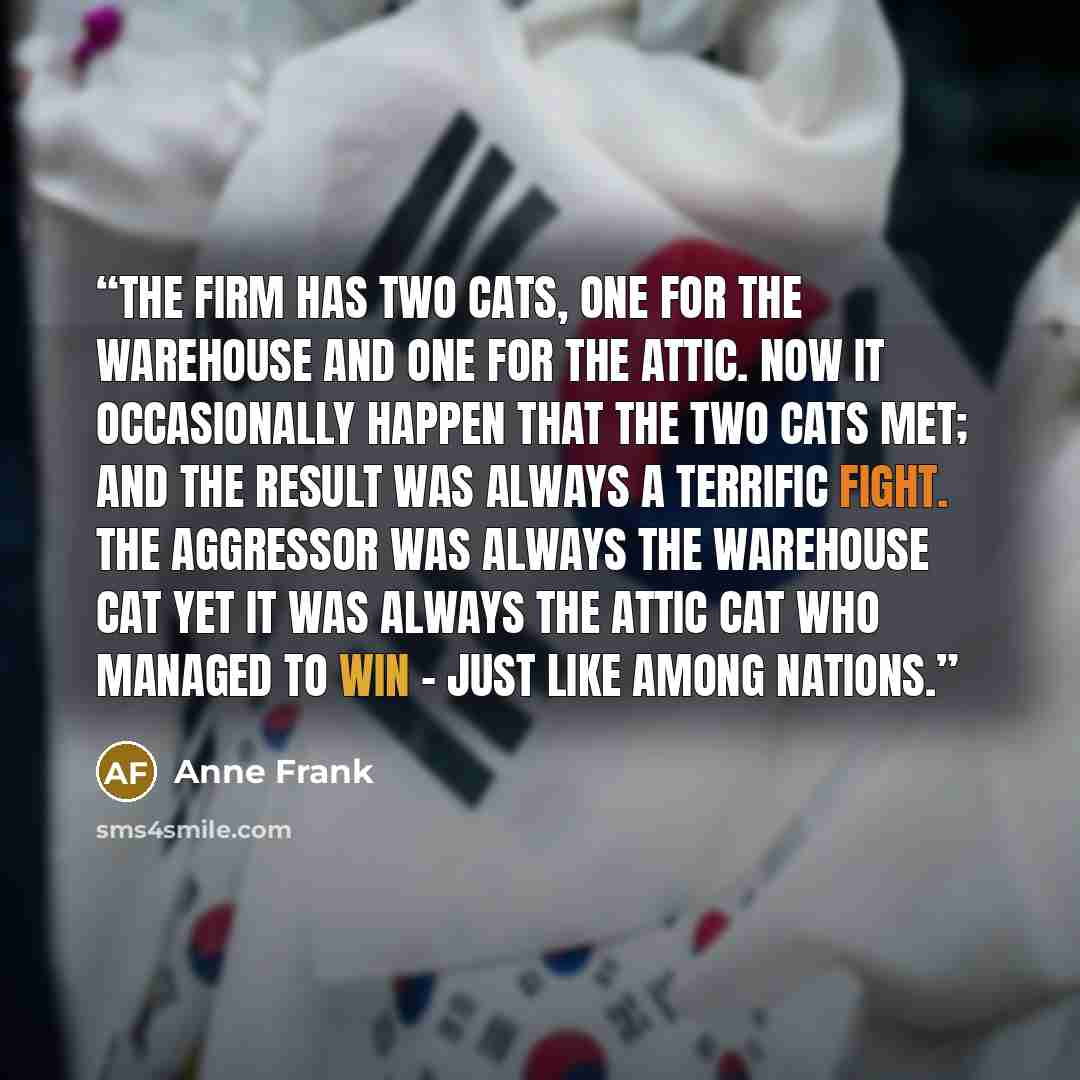 “The firm has two cats, one for the warehouse and one for the attic. Now it occasionally happen that the two cats met; and the result was always a terrific fight. The aggressor was always the warehouse cat yet it was always the attic cat who managed to win - just like among nations.” quote by Anne Frank
