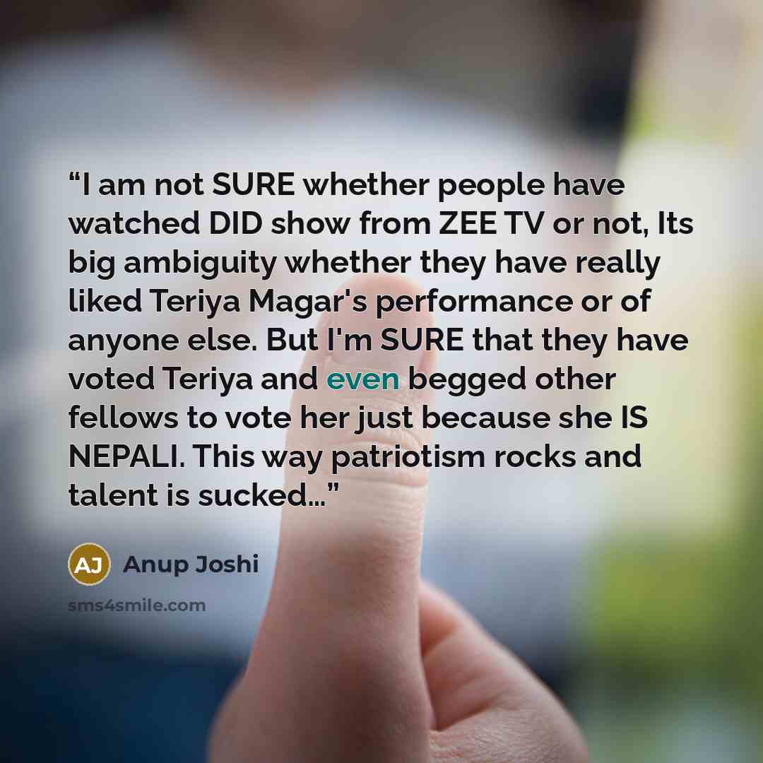 “I am not SURE whether people have watched DID show from ZEE TV or not, Its big ambiguity whether they have really liked Teriya Magar's performance or of anyone else. But I'm SURE that they have voted Teriya and even begged other fellows to vote her just because she IS NEPALI. This way patriotism…” quote by Anup Joshi