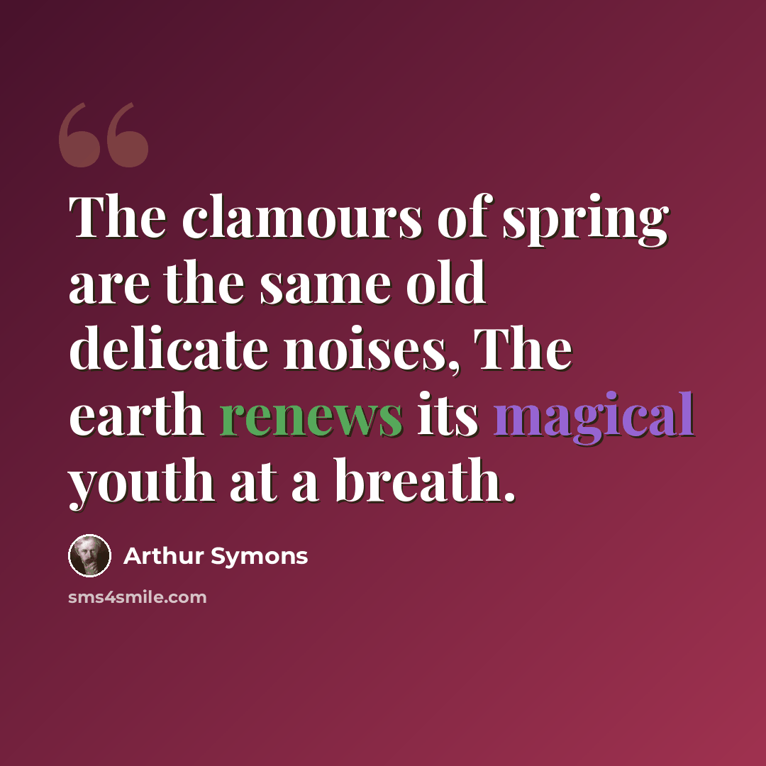 “The clamours of spring are the same old delicate noises, The earth renews its magical youth at a breath.” quote by Arthur Symons