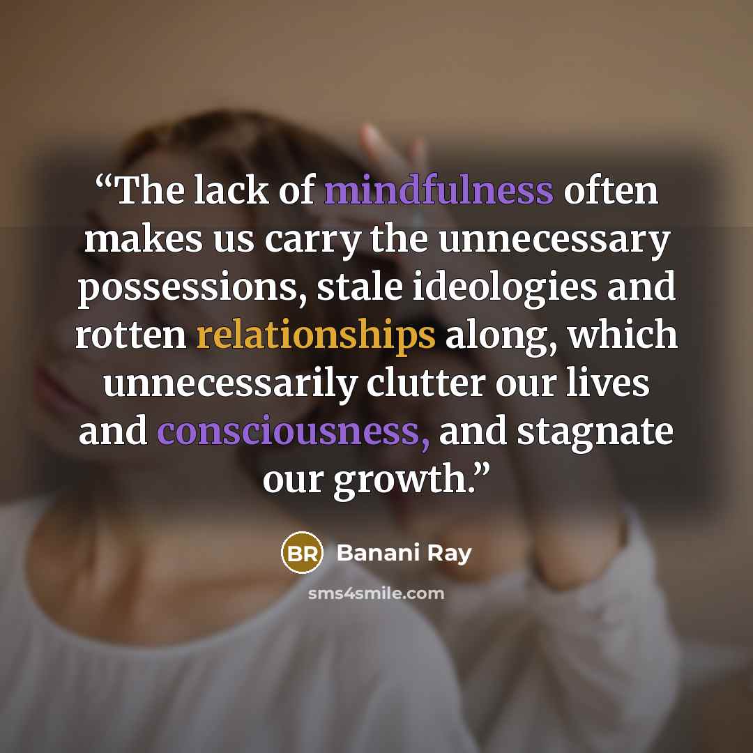 “The lack of mindfulness often makes us carry the unnecessary possessions, stale ideologies and rotten relationships along, which unnecessarily clutter our lives and consciousness, and stagnate our growth.” quote by Banani Ray