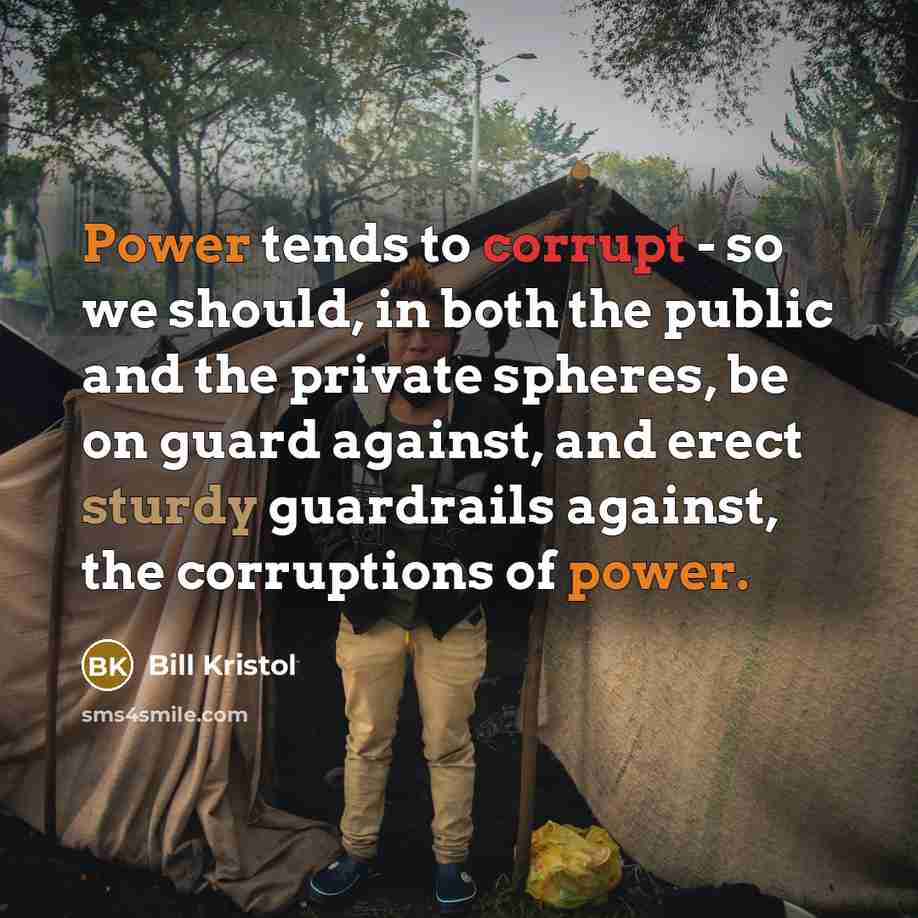 “Power tends to corrupt - so we should, in both the public and the private spheres, be on guard against, and erect sturdy guardrails against, the corruptions of power.” quote by Bill Kristol
