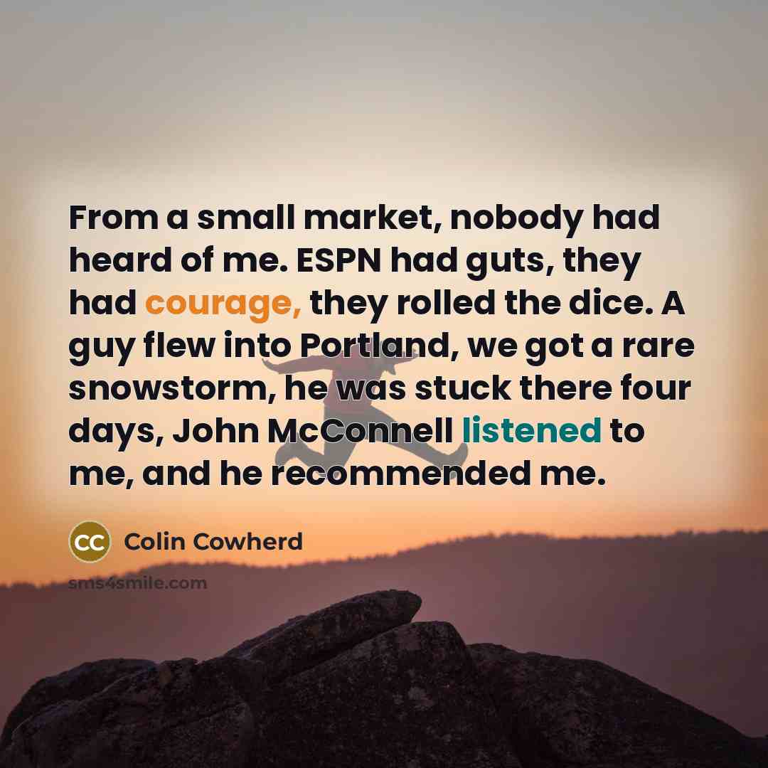 “From a small market, nobody had heard of me. ESPN had guts, they had courage, they rolled the dice. A guy flew into Portland, we got a rare snowstorm, he was stuck there four days, John McConnell listened to me, and he recommended me.” quote by Colin Cowherd