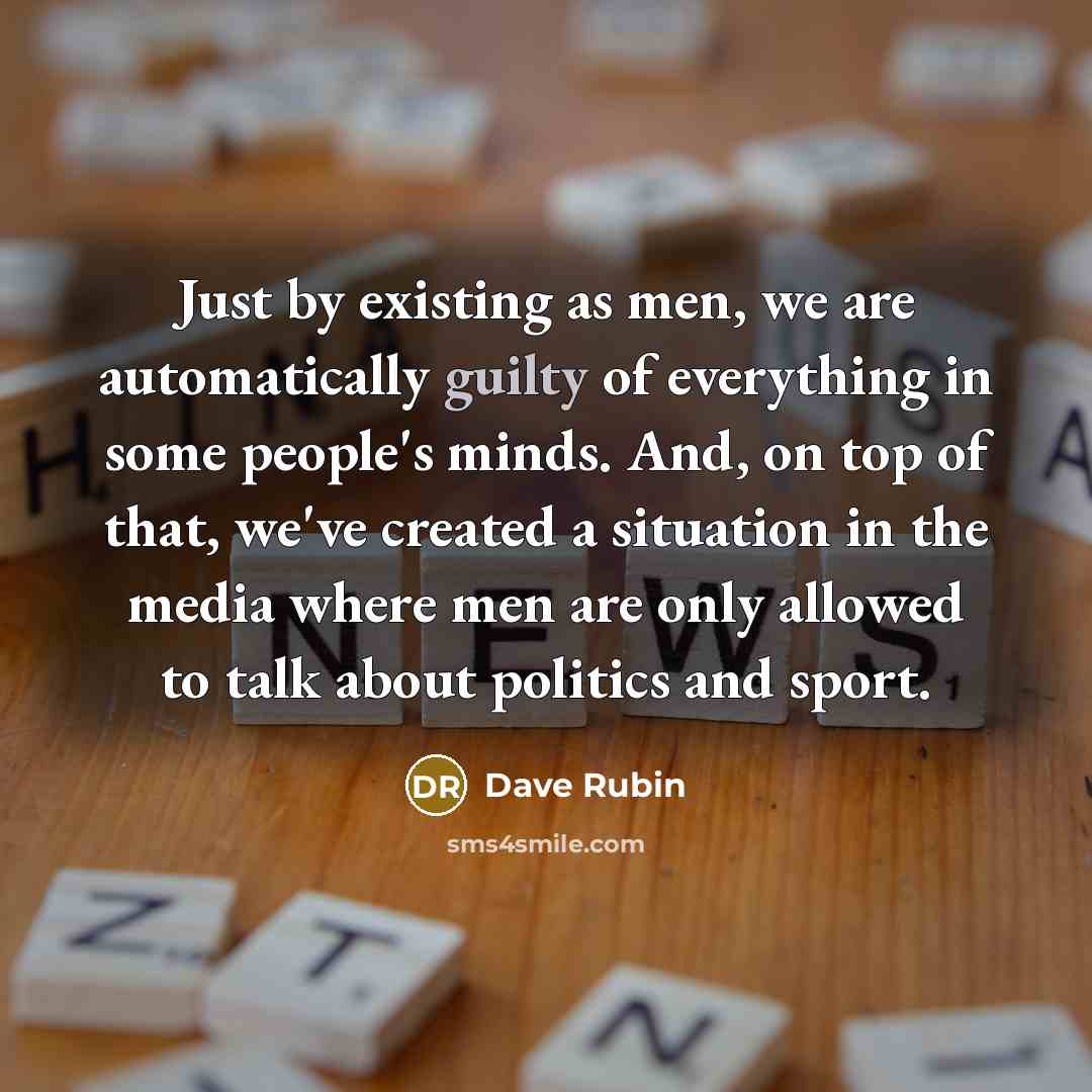 “Just by existing as men, we are automatically guilty of everything in some people's minds. And, on top of that, we've created a situation in the media where men are only allowed to talk about politics and sport.” quote by Dave Rubin