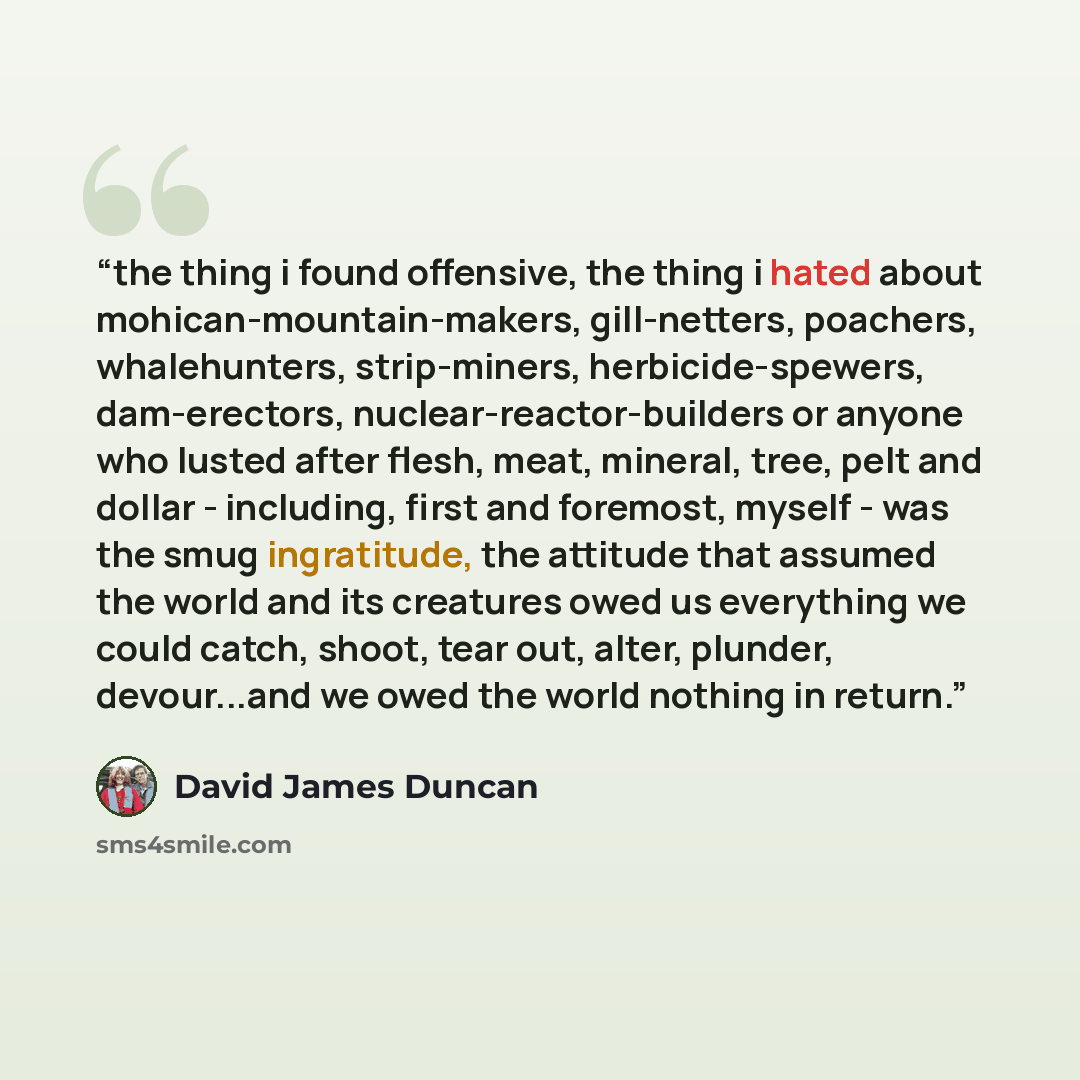 “the thing i found offensive, the thing i hated about mohican-mountain-makers, gill-netters, poachers, whalehunters, strip-miners, herbicide-spewers, dam-erectors, nuclear-reactor-builders or anyone who lusted after flesh, meat, mineral, tree, pelt and dollar - including, first and foremost, myself…” quote by David James Duncan