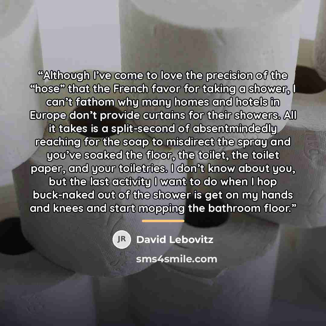 “Although I’ve come to love the precision of the “hose” that the French favor for taking a shower, I can’t fathom why many homes and hotels in Europe don’t provide curtains for their showers. All it takes is a split-second of absentmindedly reaching for the soap to misdirect the spray and you’ve…” quote by David Lebovitz