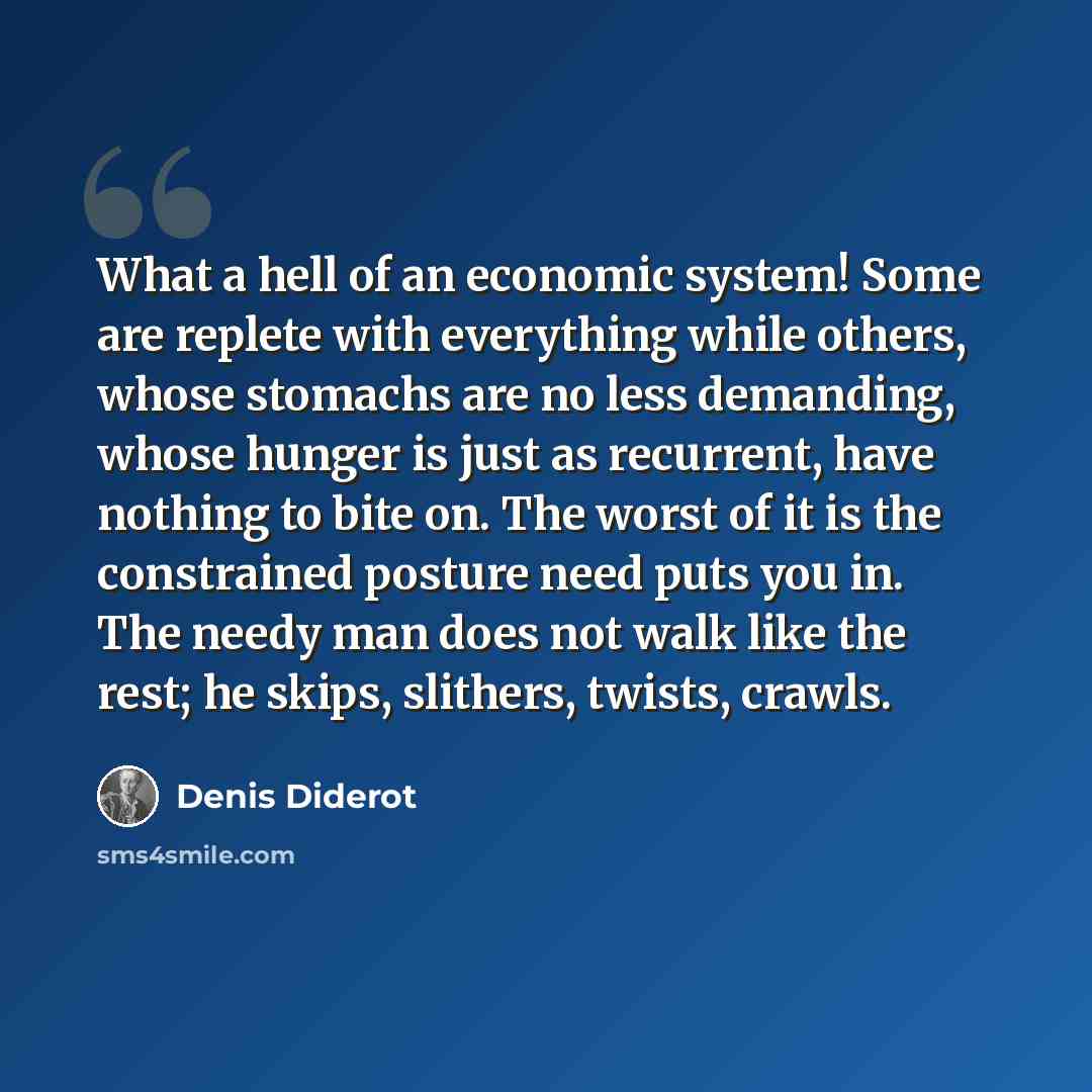 “What a hell of an economic system! Some are replete with everything while others, whose stomachs are no less demanding, whose hunger is just as recurrent, have nothing to bite on. The worst of it is the constrained posture need puts you in. The needy man does not walk like the rest; he skips…” quote by Denis Diderot