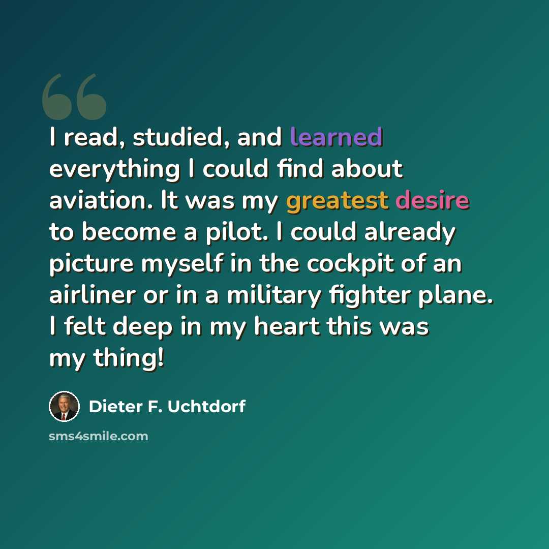 “I read, studied, and learned everything I could find about aviation. It was my greatest desire to become a pilot. I could already picture myself in the cockpit of an airliner or in a military fighter plane. I felt deep in my heart this was my thing!” quote by Dieter F. Uchtdorf
