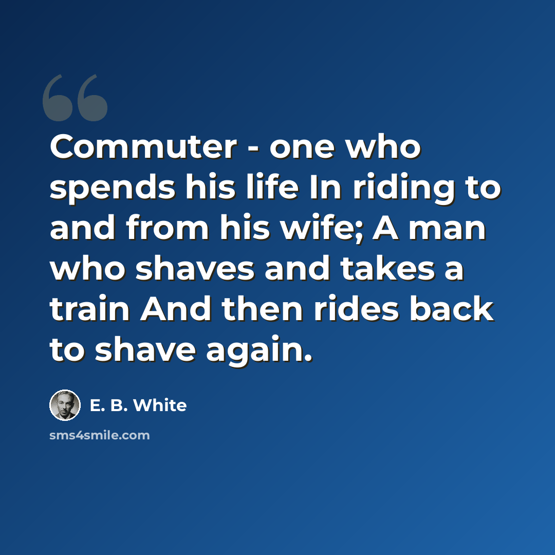 “Commuter - one who spends his life In riding to and from his wife; A man who shaves and takes a train And then rides back to shave again.” quote by E. B. White
