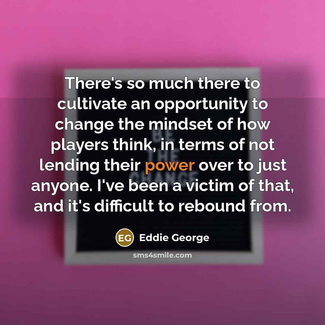 “There's so much there to cultivate an opportunity to change the mindset of how players think, in terms of not lending their power over to just anyone. I've been a victim of that, and it's difficult to rebound from.” quote by Eddie George