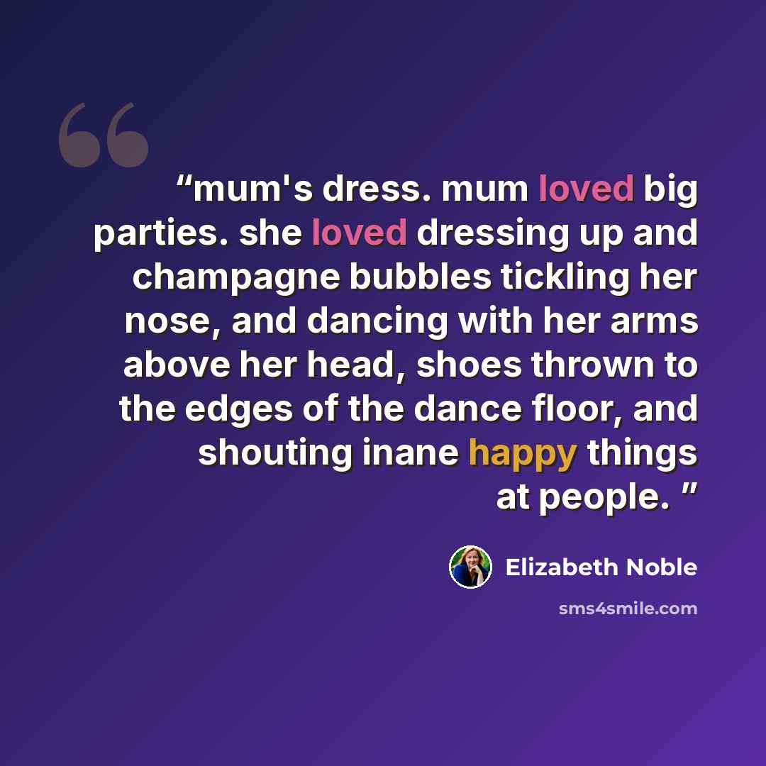 “mum's dress. mum loved big parties. she loved dressing up and champagne bubbles tickling her nose, and dancing with her arms above her head, shoes thrown to the edges of the dance floor, and shouting inane happy things at people.” quote by Elizabeth Noble