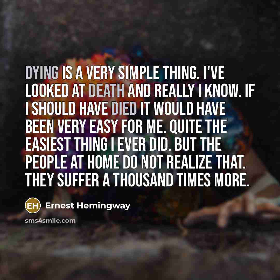 “Dying is a very simple thing. I've looked at death and really I know. If I should have died it would have been very easy for me. Quite the easiest thing I ever did. But the people at home do not realize that. They suffer a thousand times more.” quote by Ernest Hemingway