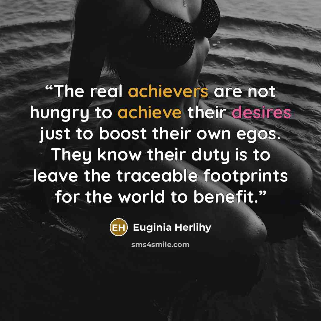 “The real achievers are not hungry to achieve their desires just to boost their own egos. They know their duty is to leave the traceable footprints for the world to benefit.” quote by Euginia Herlihy