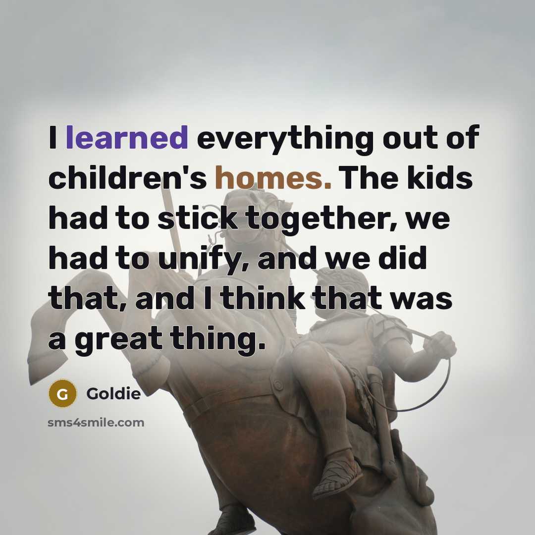 “I learned everything out of children's homes. The kids had to stick together, we had to unify, and we did that, and I think that was a great thing.” quote by Goldie