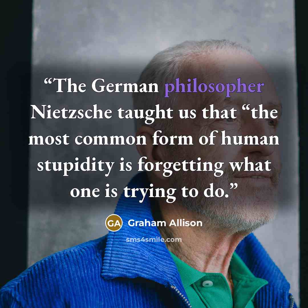 “The German philosopher Nietzsche taught us that “the most common form of human stupidity is forgetting what one is trying to do.” quote by Graham Allison