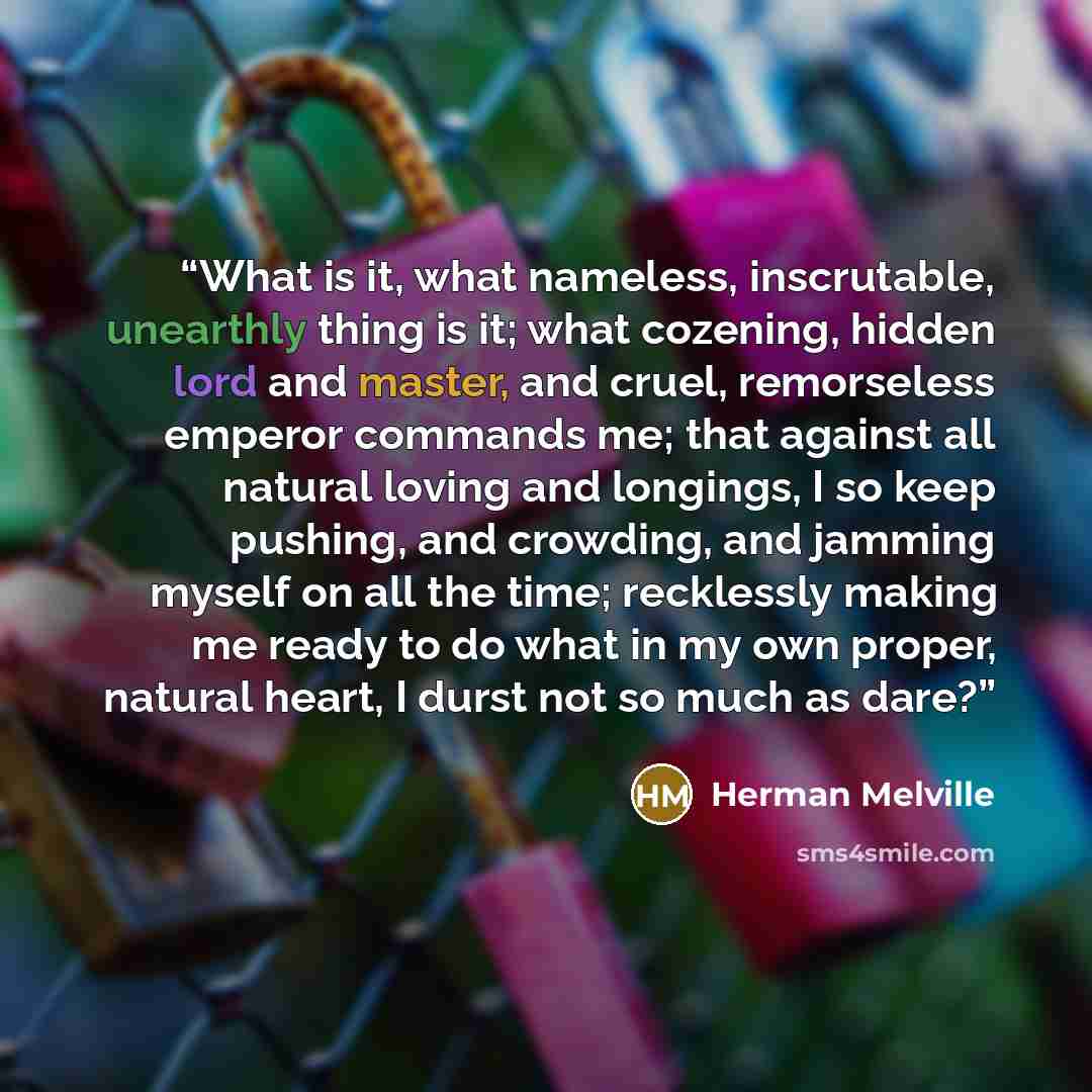 “What is it, what nameless, inscrutable, unearthly thing is it; what cozening, hidden lord and master, and cruel, remorseless emperor commands me; that against all natural loving and longings, I so keep pushing, and crowding, and jamming myself on all the time; recklessly making me ready to do what…” quote by Herman Melville