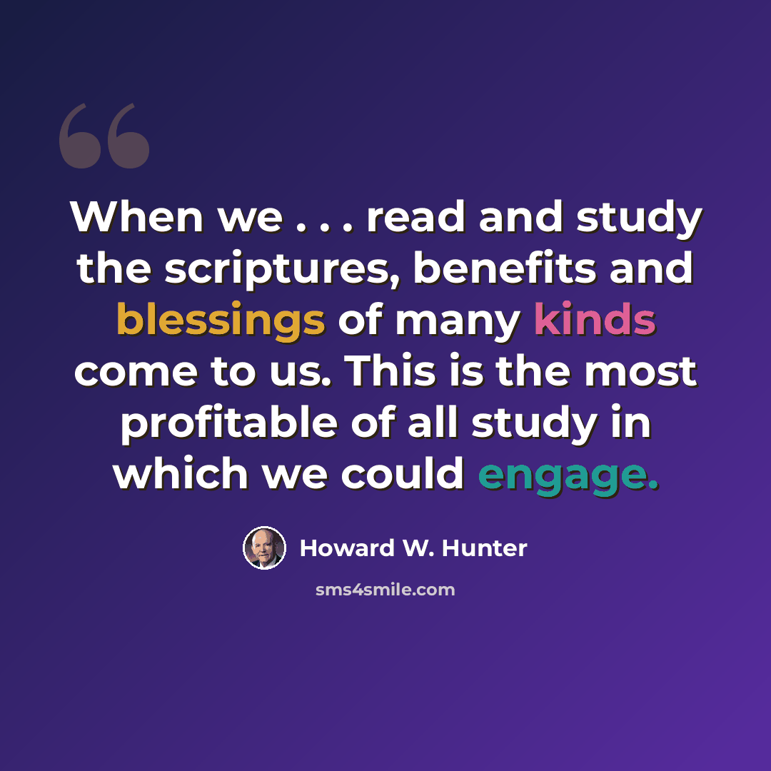 “When we . . . read and study the scriptures, benefits and blessings of many kinds come to us. This is the most profitable of all study in which we could engage.” quote by Howard W. Hunter