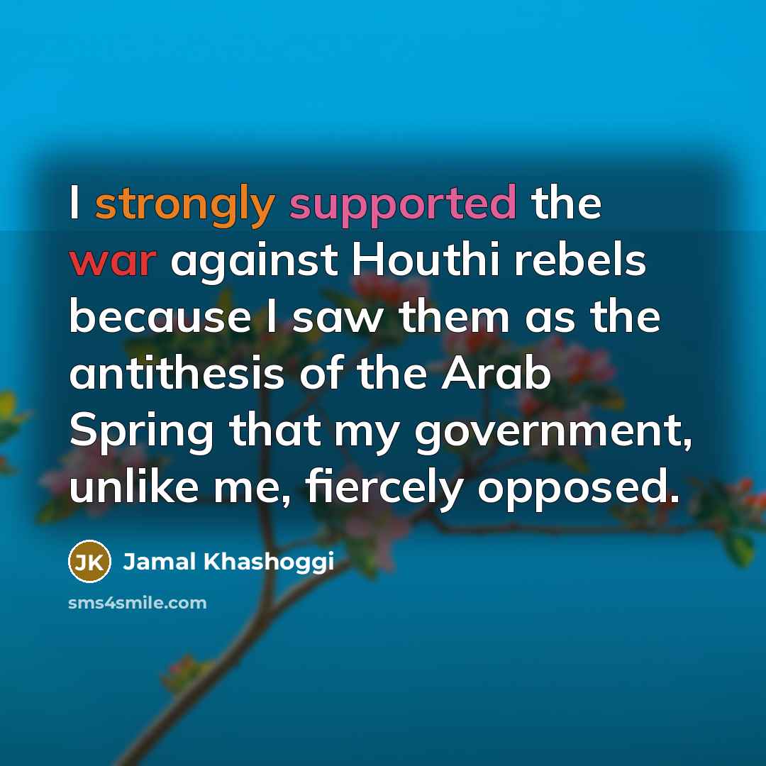 “I strongly supported the war against Houthi rebels because I saw them as the antithesis of the Arab Spring that my government, unlike me, fiercely opposed.” quote by Jamal Khashoggi