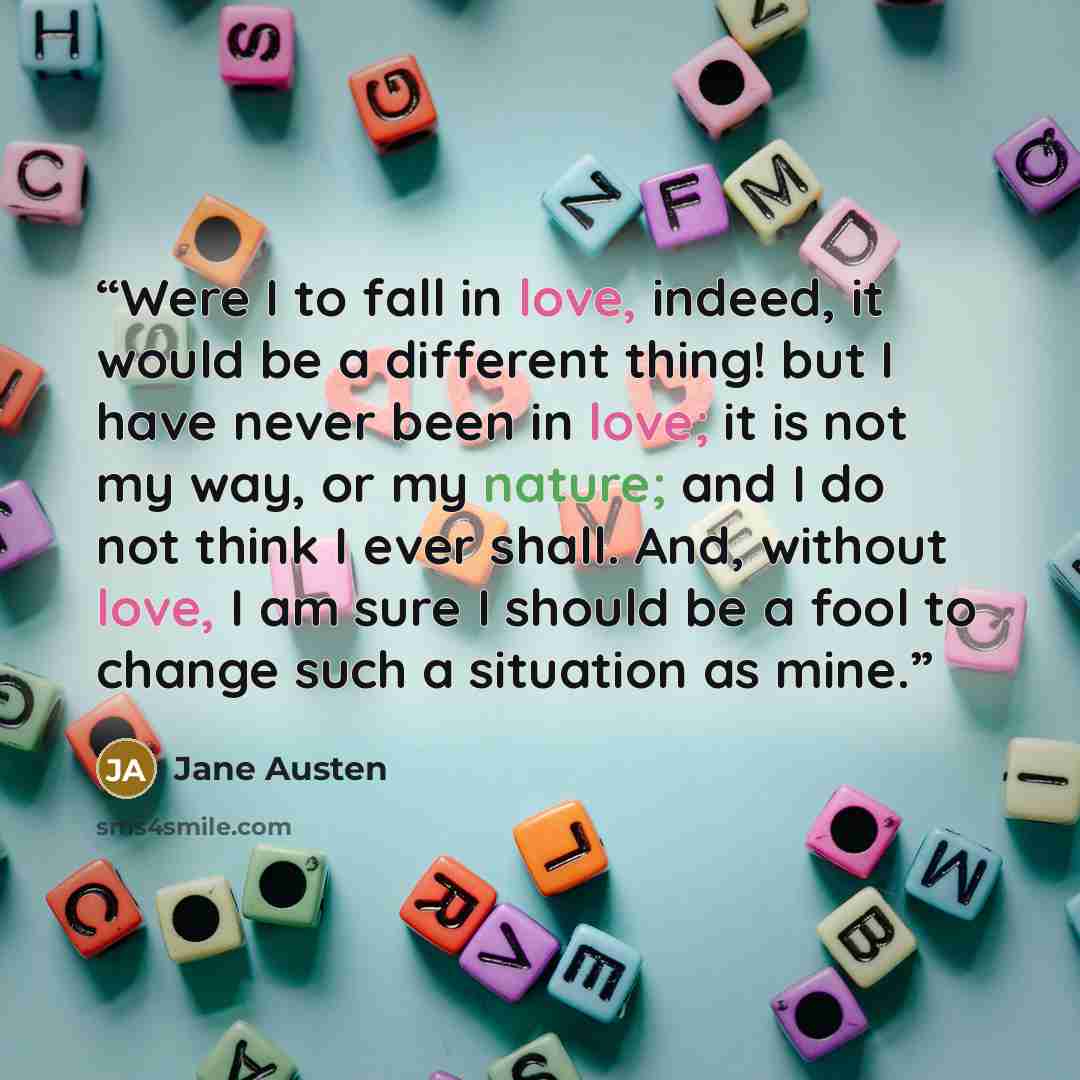 “Were I to fall in love, indeed, it would be a different thing! but I have never been in love; it is not my way, or my nature; and I do not think I ever shall. And, without love, I am sure I should be a fool to change such a situation as mine.” quote by Jane Austen