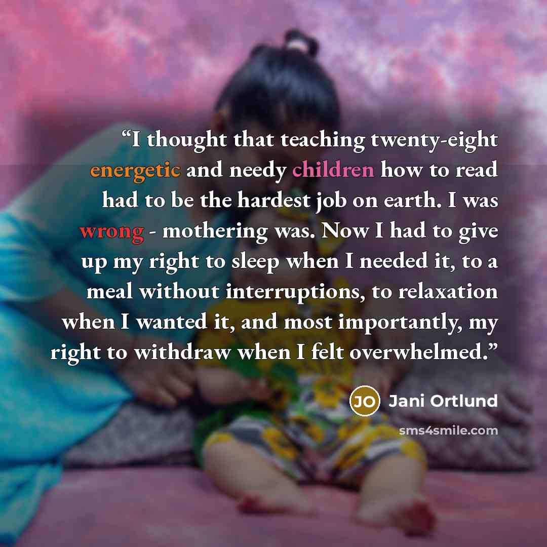 “I thought that teaching twenty-eight energetic and needy children how to read had to be the hardest job on earth. I was wrong - mothering was. Now I had to give up my right to sleep when I needed it, to a meal without interruptions, to relaxation when I wanted it, and most importantly, my right to…” quote by Jani Ortlund