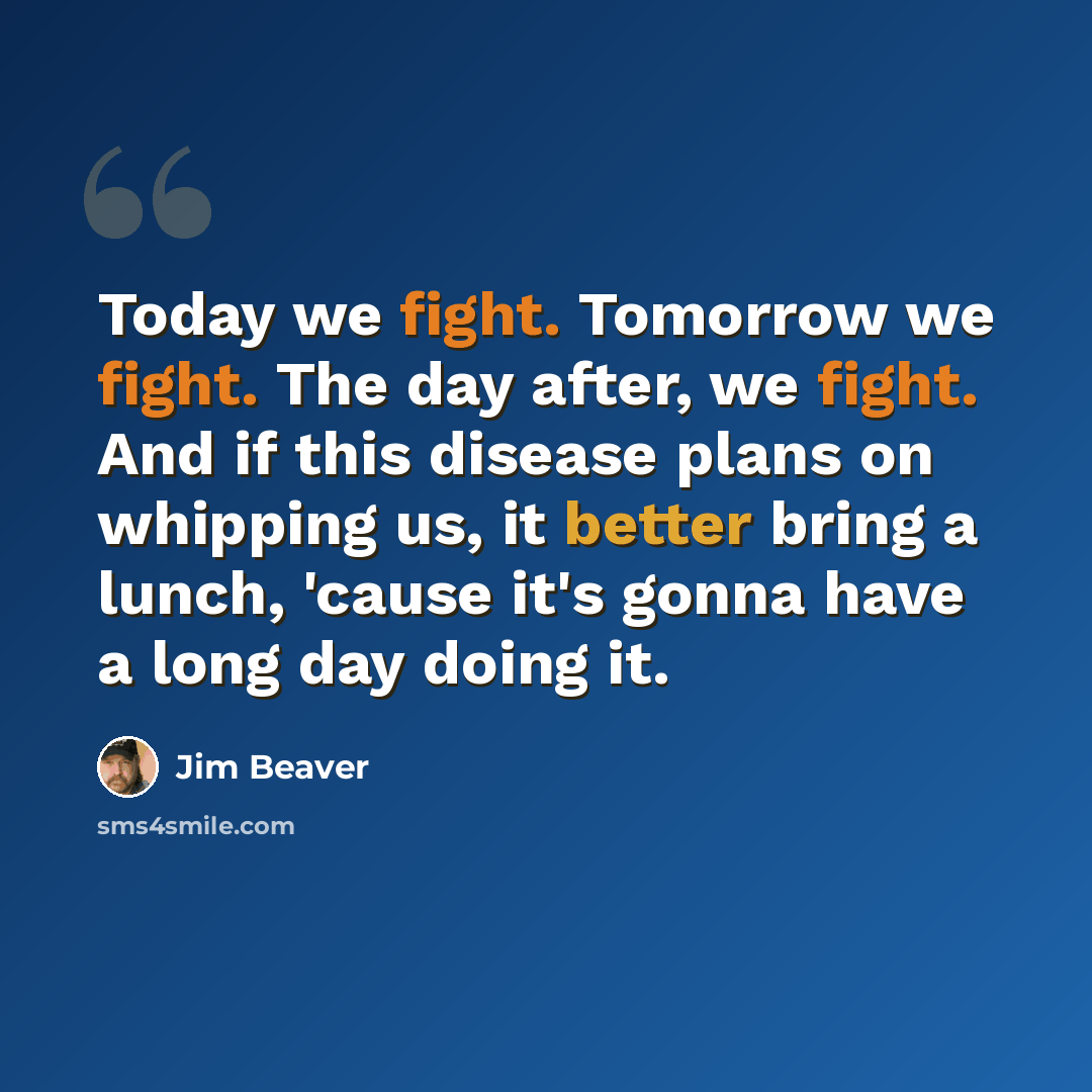 “Today we fight. Tomorrow we fight. The day after, we fight. And if this disease plans on whipping us, it better bring a lunch, 'cause it's gonna have a long day doing it.” quote by Jim Beaver