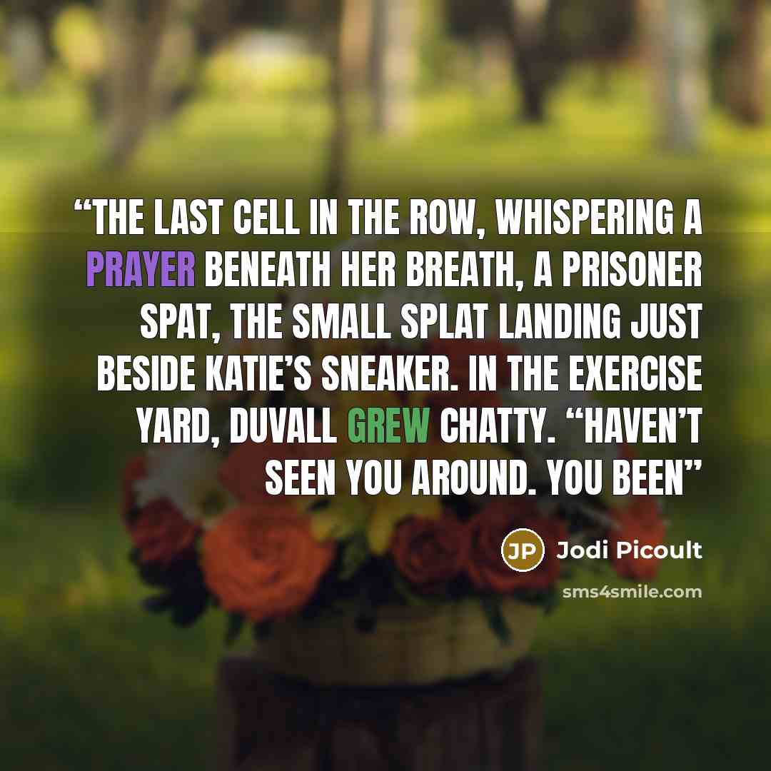 “the last cell in the row, whispering a prayer beneath her breath, a prisoner spat, the small splat landing just beside Katie’s sneaker. In the exercise yard, Duvall grew chatty. “Haven’t seen you around. You been” quote by Jodi Picoult