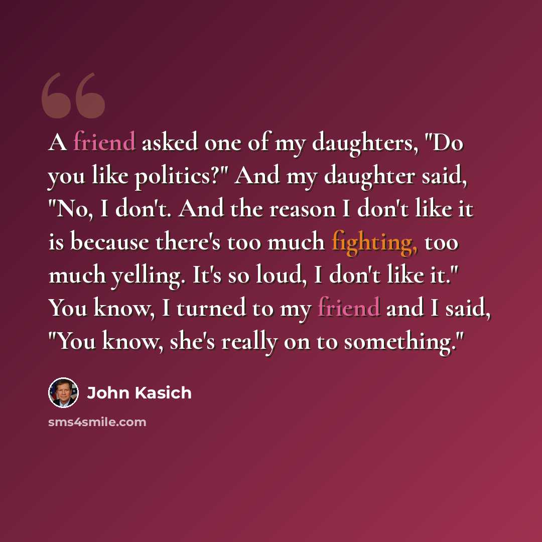 “A friend asked one of my daughters, "Do you like politics?" And my daughter said, "No, I don't. And the reason I don't like it is because there's too much fighting, too much yelling. It's so loud, I don't like it." You know, I turned to my friend and I said, "You know, she's really on to something."” quote by John Kasich
