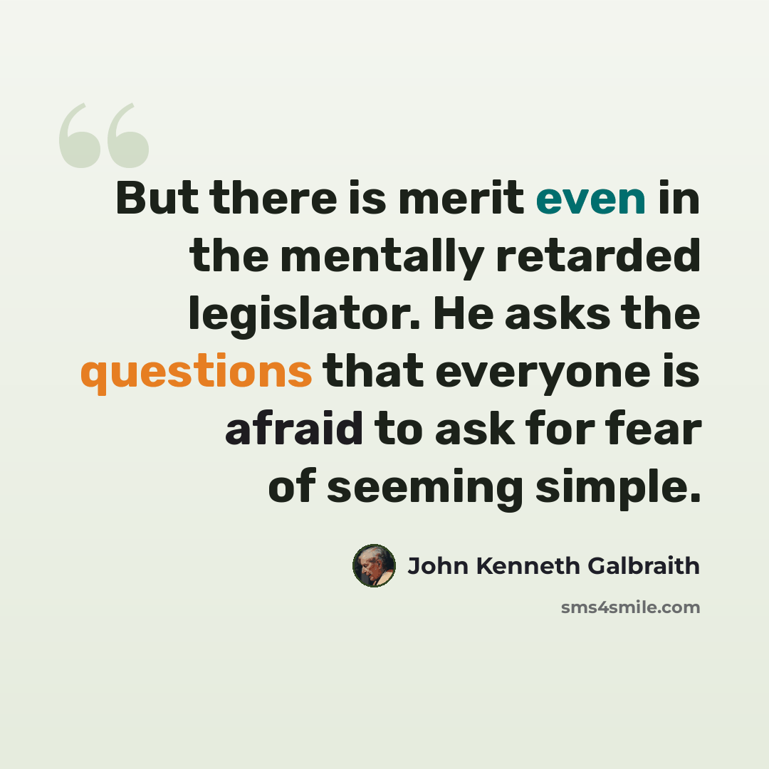 “But there is merit even in the mentally retarded legislator. He asks the questions that everyone is afraid to ask for fear of seeming simple.” quote by John Kenneth Galbraith