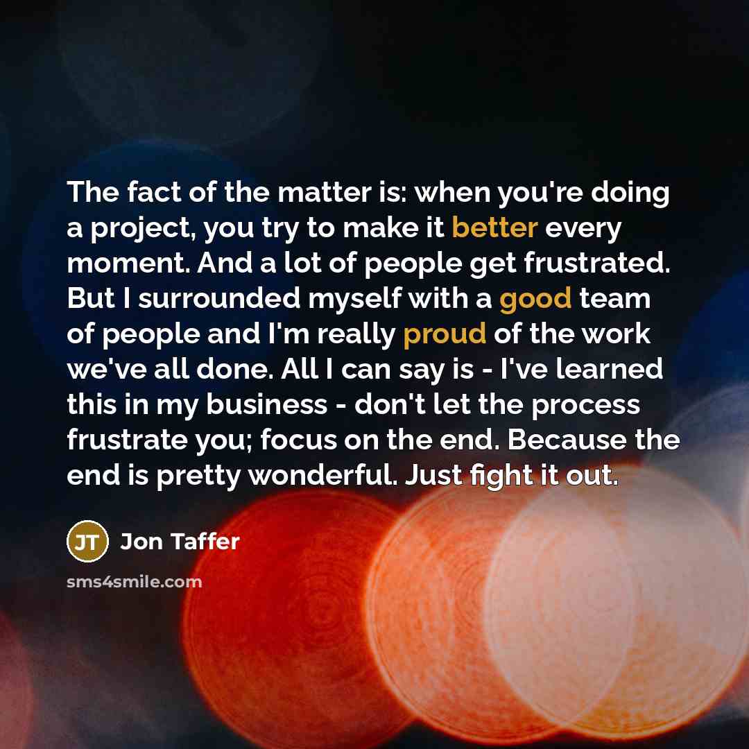 “The fact of the matter is: when you're doing a project, you try to make it better every moment. And a lot of people get frustrated. But I surrounded myself with a good team of people and I'm really proud of the work we've all done. All I can say is - I've learned this in my business - don't let…” quote by Jon Taffer