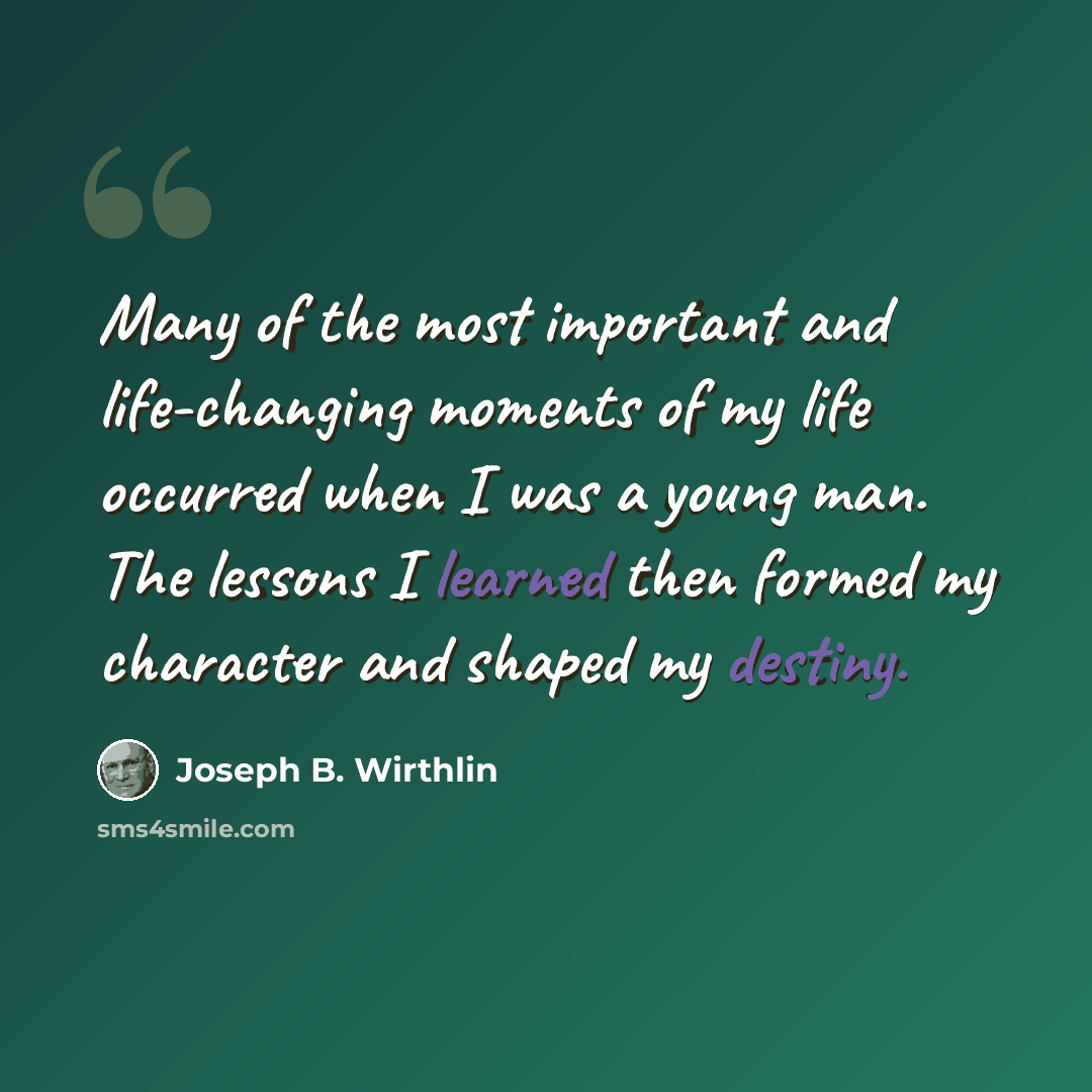 “Many of the most important and life-changing moments of my life occurred when I was a young man. The lessons I learned then formed my character and shaped my destiny.” quote by Joseph B. Wirthlin