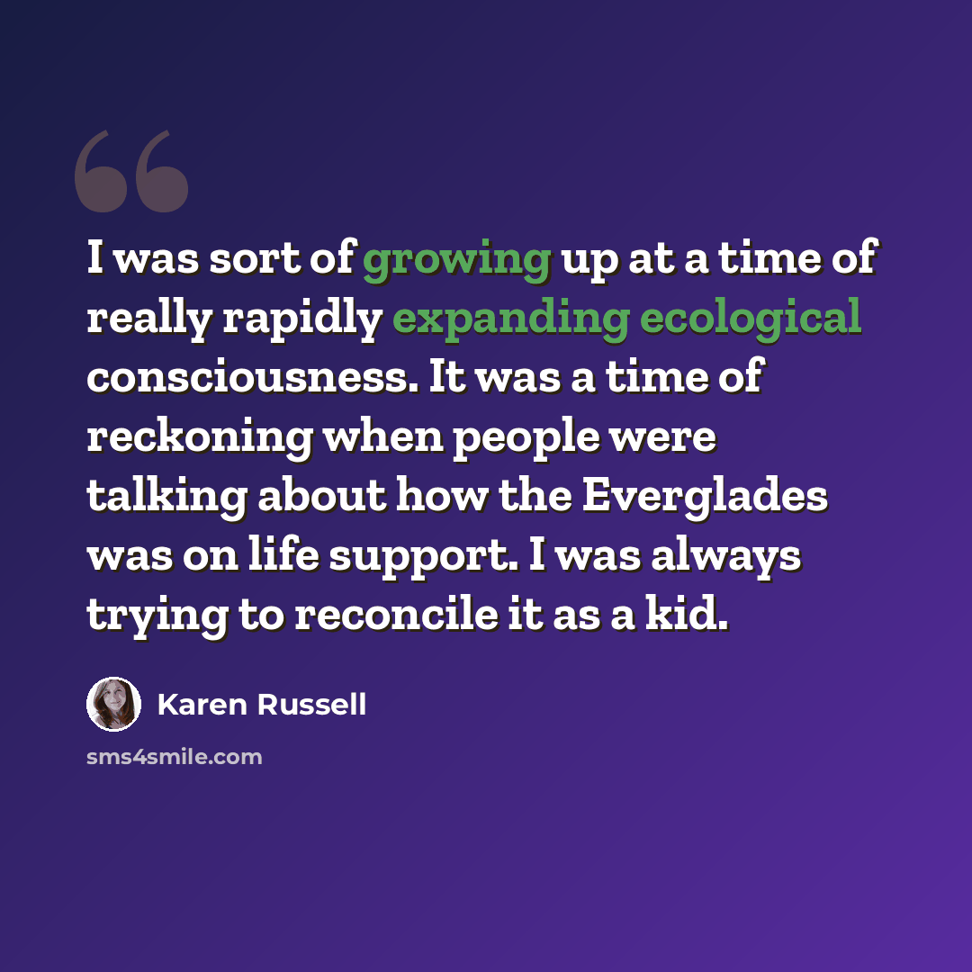 “I was sort of growing up at a time of really rapidly expanding ecological consciousness. It was a time of reckoning when people were talking about how the Everglades was on life support. I was always trying to reconcile it as a kid.” quote by Karen Russell