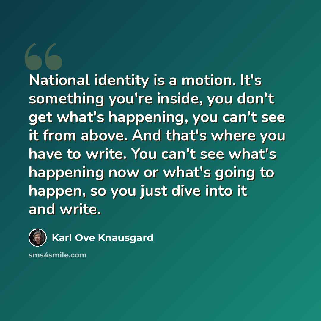 “National identity is a motion. It's something you're inside, you don't get what's happening, you can't see it from above. And that's where you have to write. You can't see what's happening now or what's going to happen, so you just dive into it and write.” quote by Karl Ove Knausgard