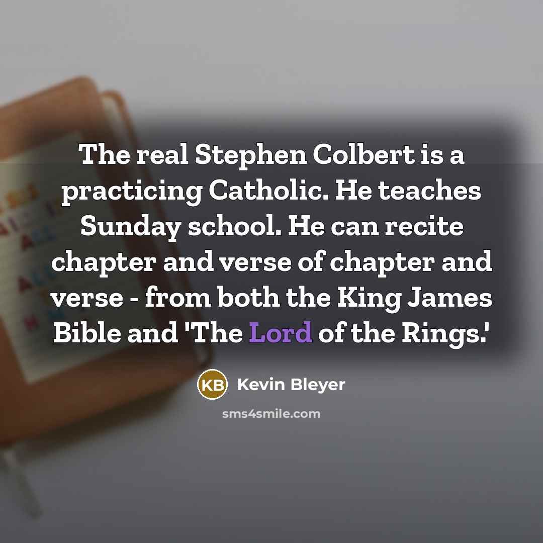 “The real Stephen Colbert is a practicing Catholic. He teaches Sunday school. He can recite chapter and verse of chapter and verse - from both the King James Bible and 'The Lord of the Rings.'” quote by Kevin Bleyer