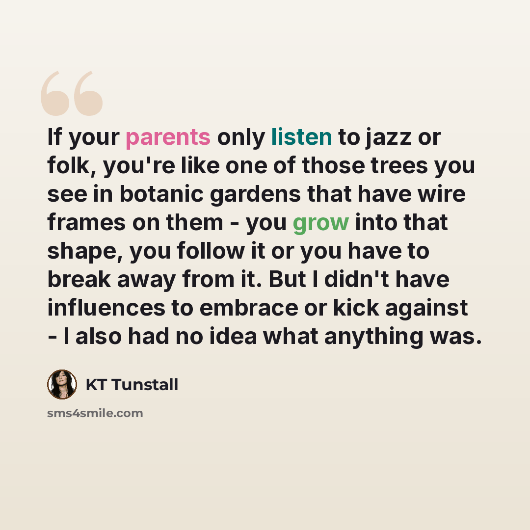 “If your parents only listen to jazz or folk, you're like one of those trees you see in botanic gardens that have wire frames on them - you grow into that shape, you follow it or you have to break away from it. But I didn't have influences to embrace or kick against - I also had no idea what…” quote by KT Tunstall