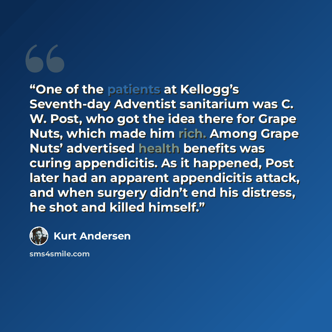 “One of the patients at Kellogg’s Seventh-day Adventist sanitarium was C. W. Post, who got the idea there for Grape Nuts, which made him rich. Among Grape Nuts’ advertised health benefits was curing appendicitis. As it happened, Post later had an apparent appendicitis attack, and when surgery…” quote by Kurt Andersen