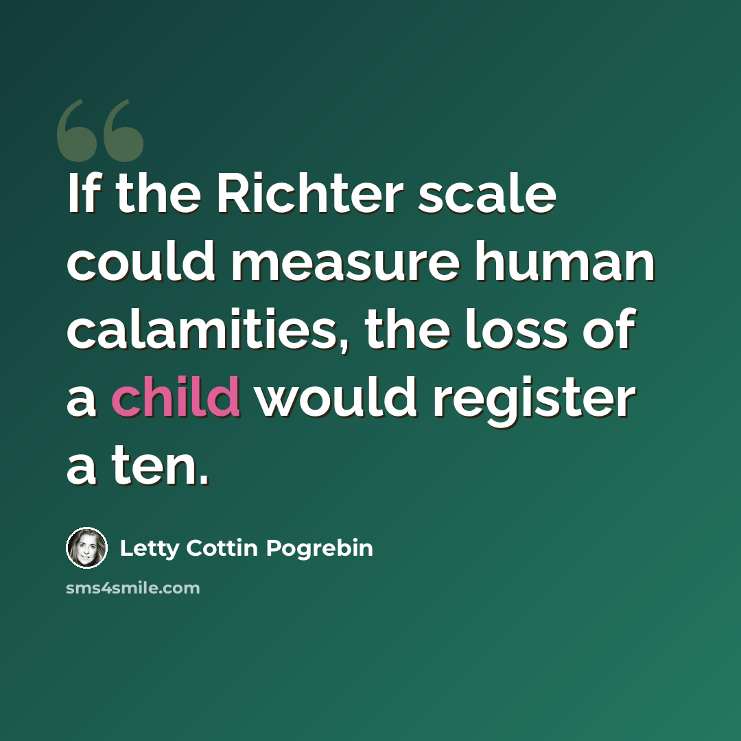 “If the Richter scale could measure human calamities, the loss of a child would register a ten.” quote by Letty Cottin Pogrebin