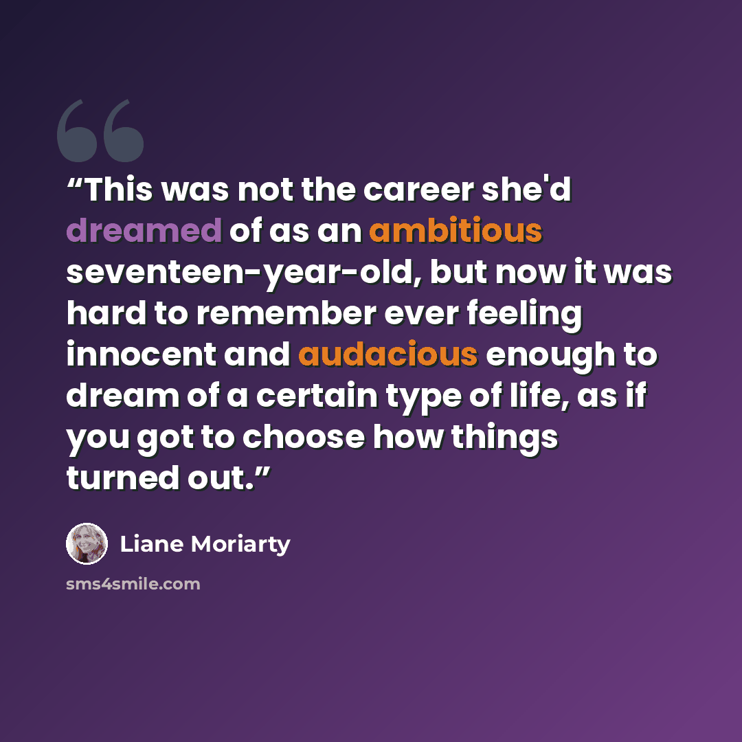 “This was not the career she'd dreamed of as an ambitious seventeen-year-old, but now it was hard to remember ever feeling innocent and audacious enough to dream of a certain type of life, as if you got to choose how things turned out.” quote by Liane Moriarty