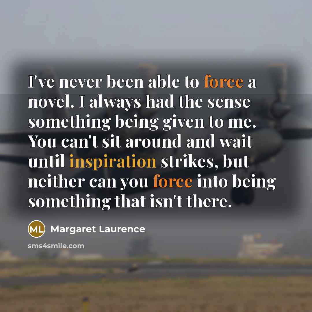 “I've never been able to force a novel. I always had the sense something being given to me. You can't sit around and wait until inspiration strikes, but neither can you force into being something that isn't there.” quote by Margaret Laurence