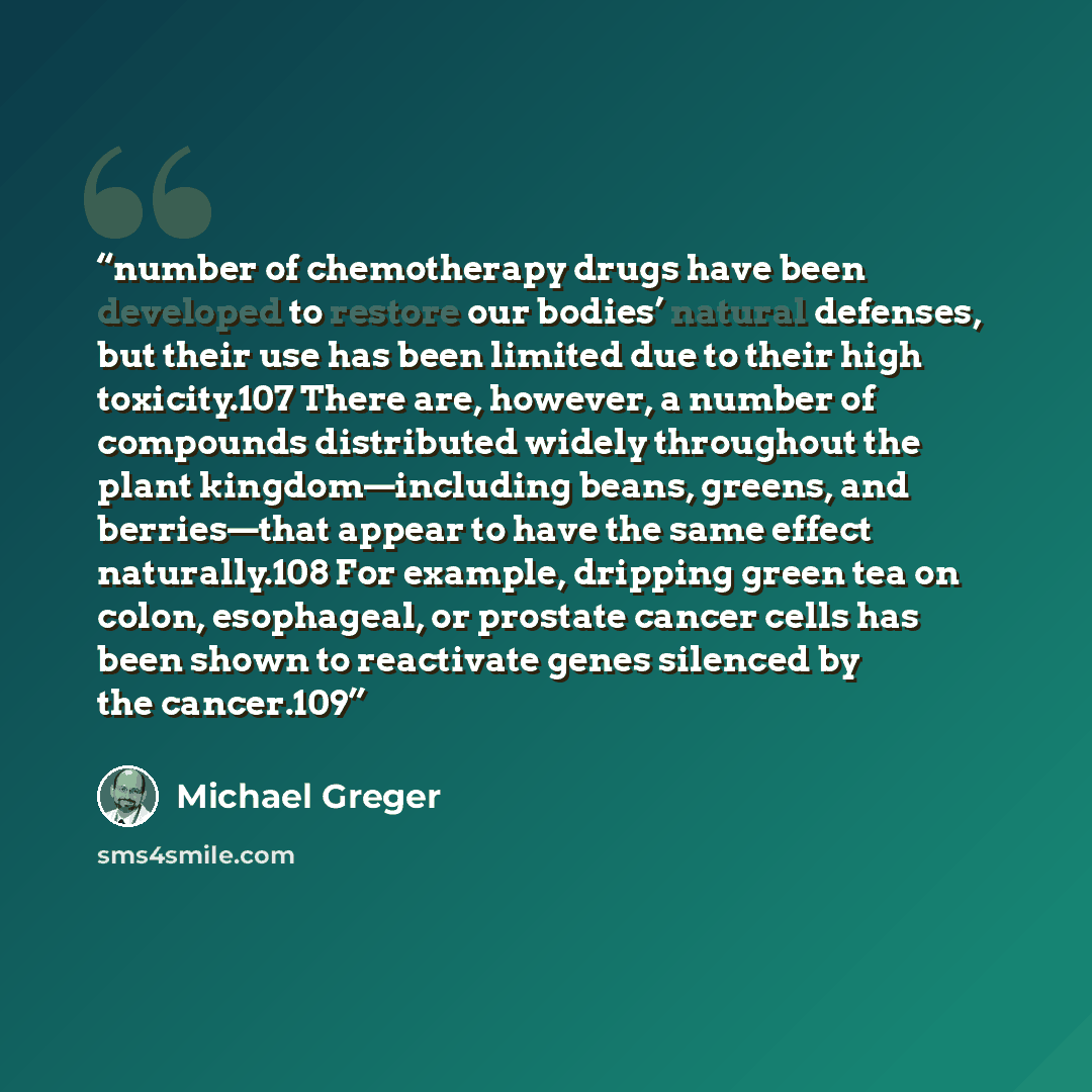 “number of chemotherapy drugs have been developed to restore our bodies’ natural defenses, but their use has been limited due to their high toxicity.107 There are, however, a number of compounds distributed widely throughout the plant kingdom—including beans, greens, and berries—that appear to have…” quote by Michael Greger