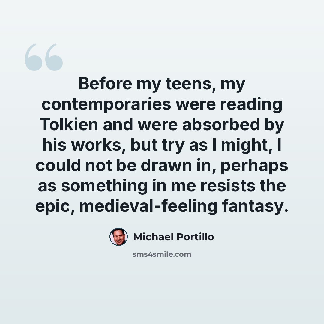 “Before my teens, my contemporaries were reading Tolkien and were absorbed by his works, but try as I might, I could not be drawn in, perhaps as something in me resists the epic, medieval-feeling fantasy.” quote by Michael Portillo