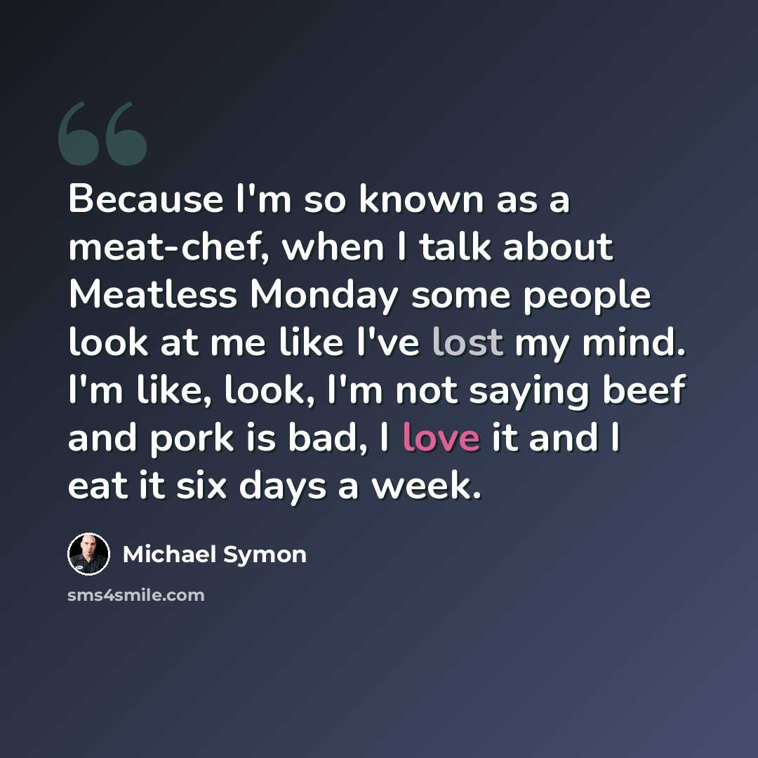 “Because I'm so known as a meat-chef, when I talk about Meatless Monday some people look at me like I've lost my mind. I'm like, look, I'm not saying beef and pork is bad, I love it and I eat it six days a week.” quote by Michael Symon