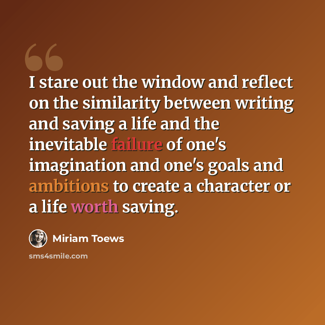 “I stare out the window and reflect on the similarity between writing and saving a life and the inevitable failure of one's imagination and one's goals and ambitions to create a character or a life worth saving.” quote by Miriam Toews