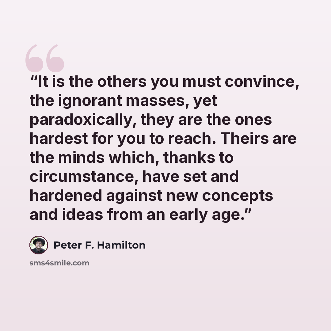 “It is the others you must convince, the ignorant masses, yet paradoxically, they are the ones hardest for you to reach. Theirs are the minds which, thanks to circumstance, have set and hardened against new concepts and ideas from an early age.” quote by Peter F. Hamilton