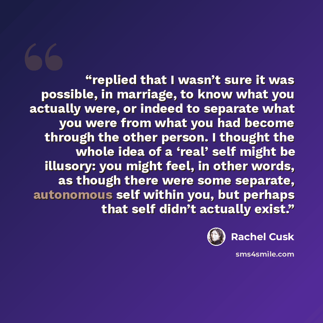 “replied that I wasn’t sure it was possible, in marriage, to know what you actually were, or indeed to separate what you were from what you had become through the other person. I thought the whole idea of a ‘real’ self might be illusory: you might feel, in other words, as though there were some…” quote by Rachel Cusk