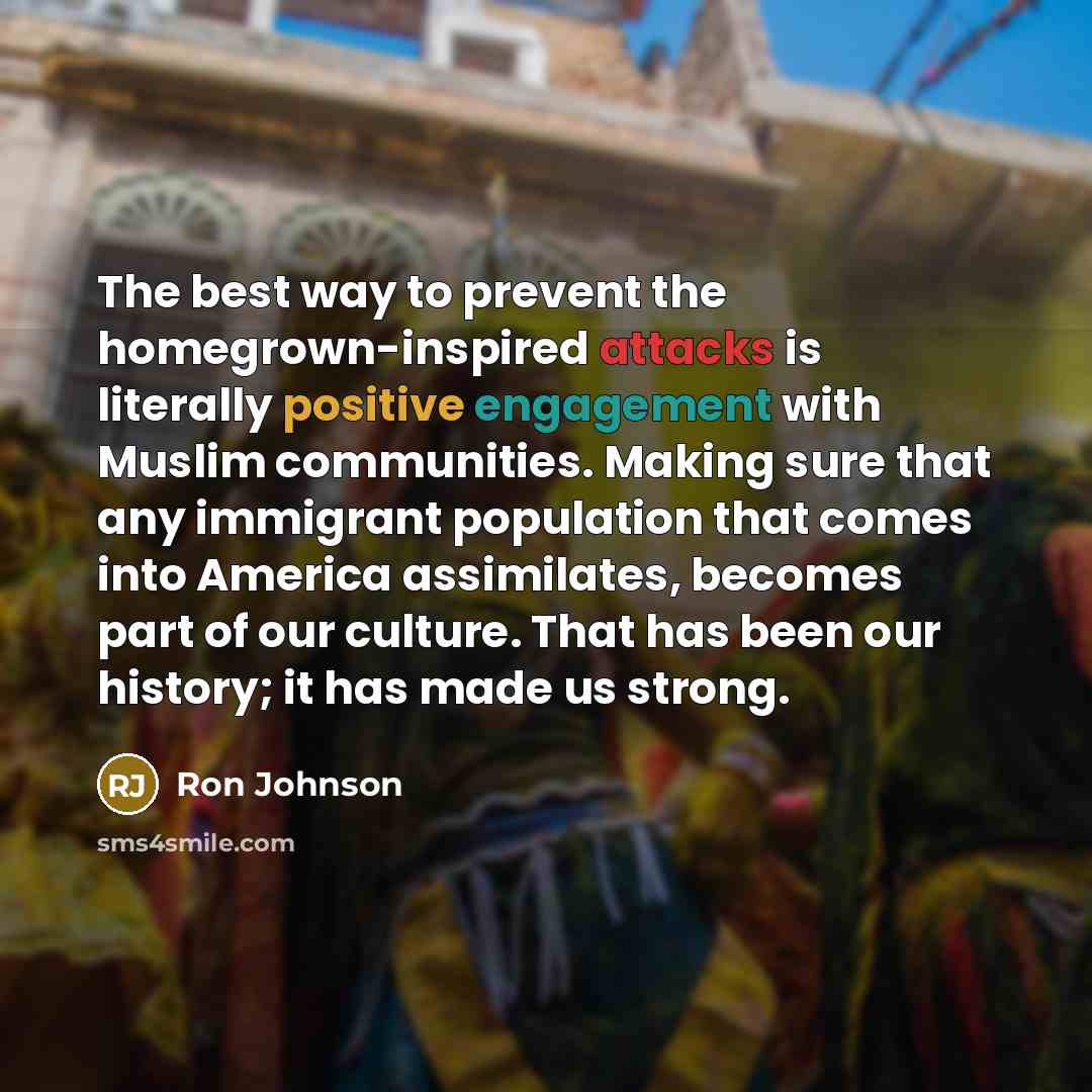 “The best way to prevent the homegrown-inspired attacks is literally positive engagement with Muslim communities. Making sure that any immigrant population that comes into America assimilates, becomes part of our culture. That has been our history; it has made us strong.” quote by Ron Johnson