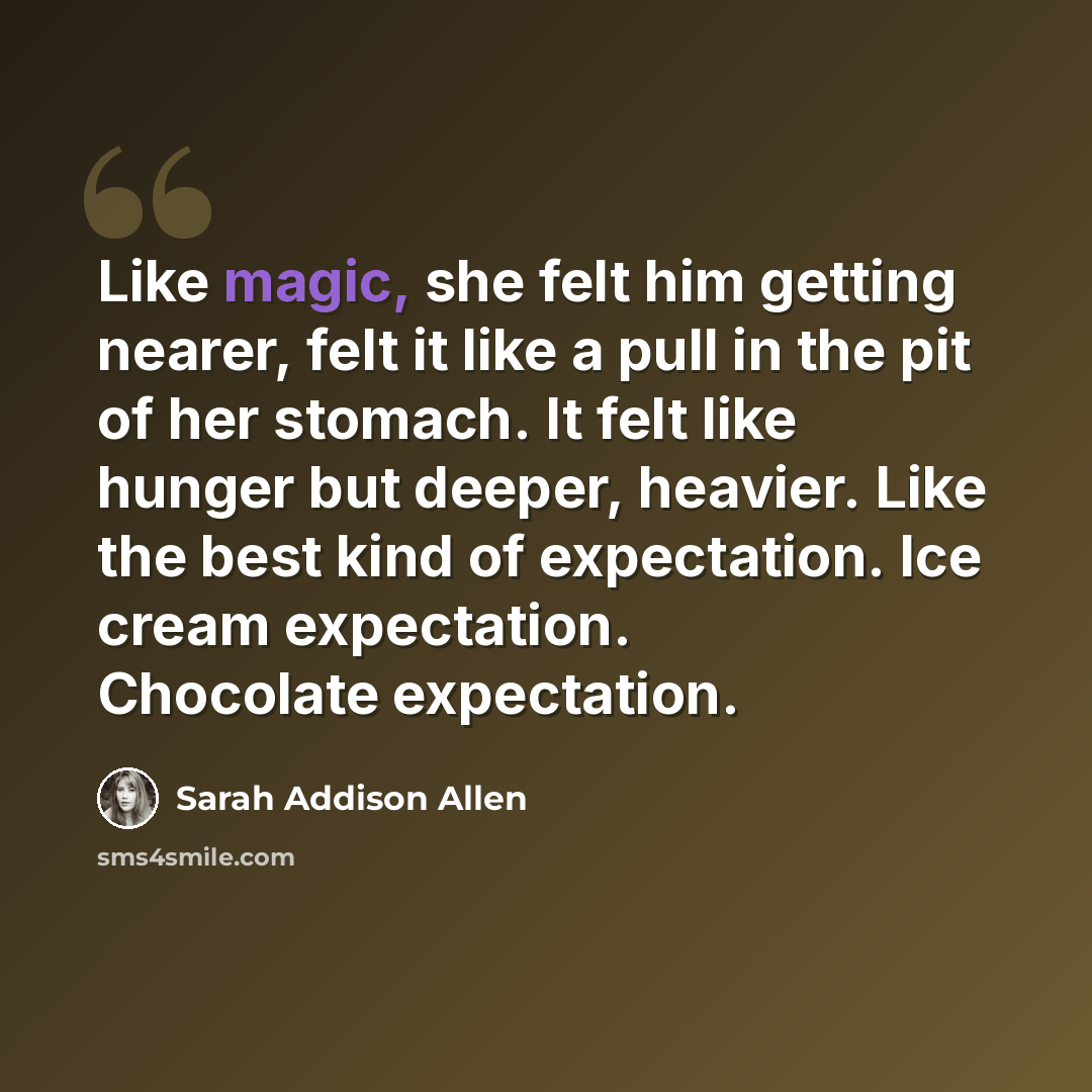 “Like magic, she felt him getting nearer, felt it like a pull in the pit of her stomach. It felt like hunger but deeper, heavier. Like the best kind of expectation. Ice cream expectation. Chocolate expectation.” quote by Sarah Addison Allen